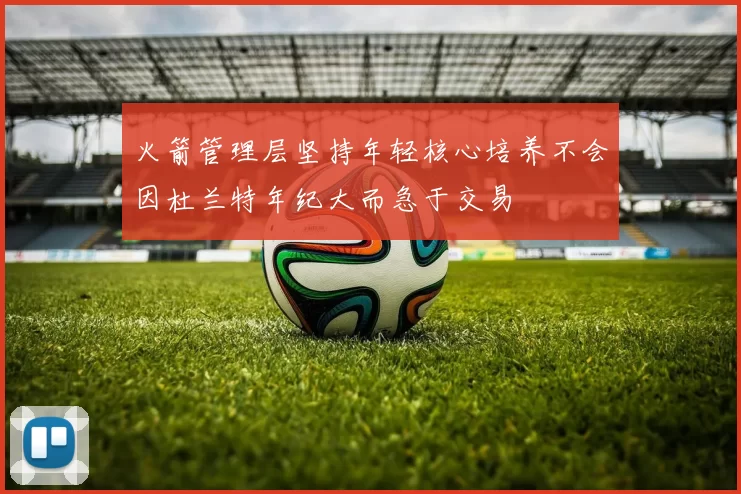 火箭管理层坚持年轻核心培养不会因杜兰特年纪大而急于交易