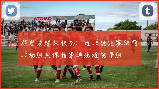 邓恩谈球队状态：近18场比赛取得15场胜利保持紧迫感逐场争胜