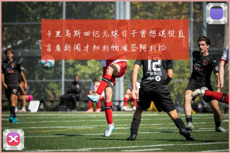 卡里乌斯回忆无球日子曾想退役直言看新闻才知利物浦签阿利松