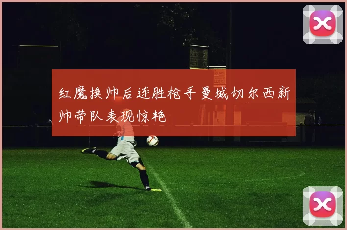 红魔换帅后连胜枪手曼城切尔西新帅带队表现惊艳