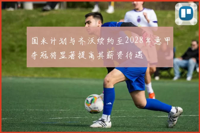 国米计划与齐沃续约至2028年意甲夺冠将显著提高其薪资待遇