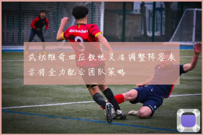 武切维奇回应教练灵活调整阵容表示将全力配合团队策略