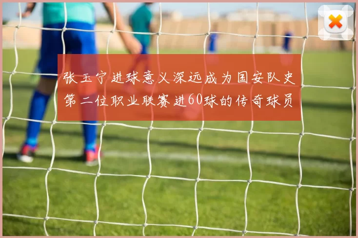 张玉宁进球意义深远成为国安队史第二位职业联赛进60球的传奇球员